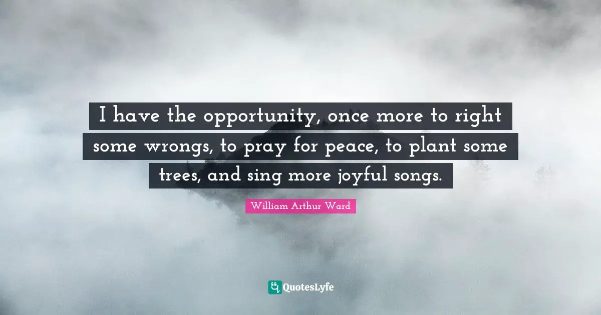 William Arthur Ward Quotes: "I have the opportunity, once more to right some wrongs, to pray for peace, to plant some trees, and sing more joyful songs."