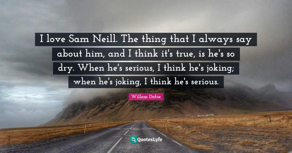 I love Sam Neill. The thing that I always say about him, and I think it's true, is he's so dry. When he's serious, I think he's joking; when he's joking, I think he's serious.