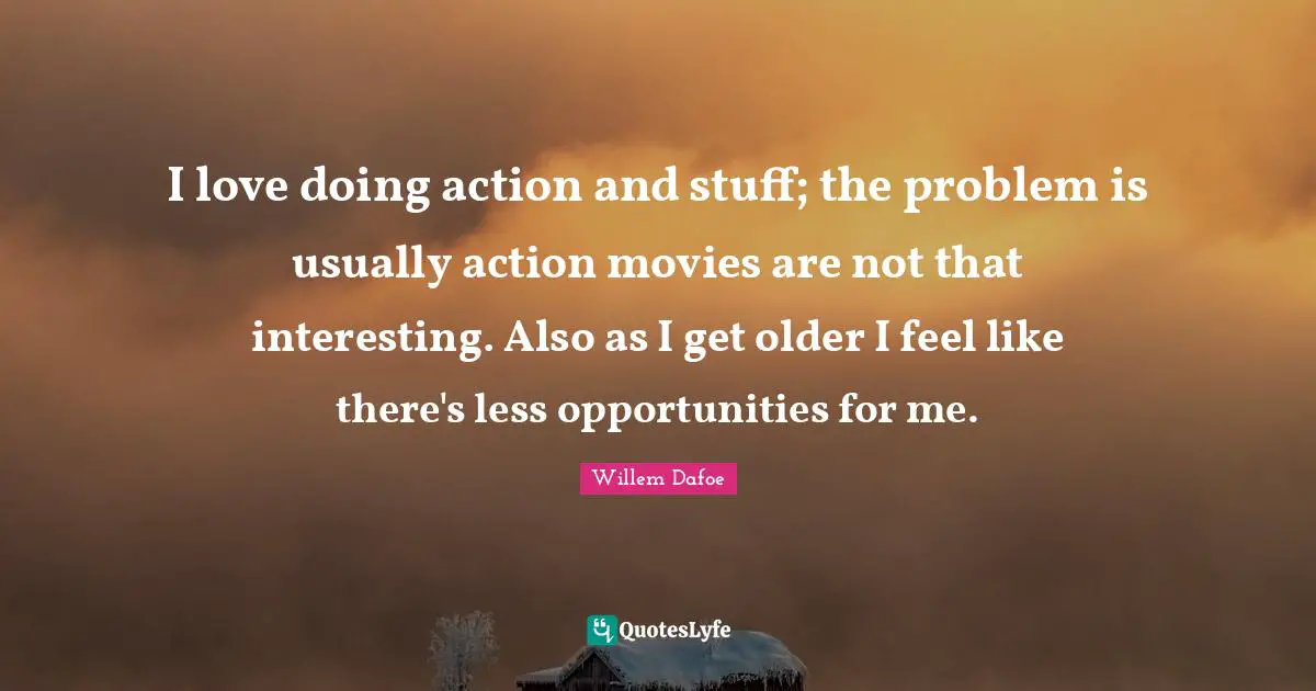 I love doing action and stuff; the problem is usually action movies are not that interesting. Also as I get older I feel like there's less opportunities for me.
