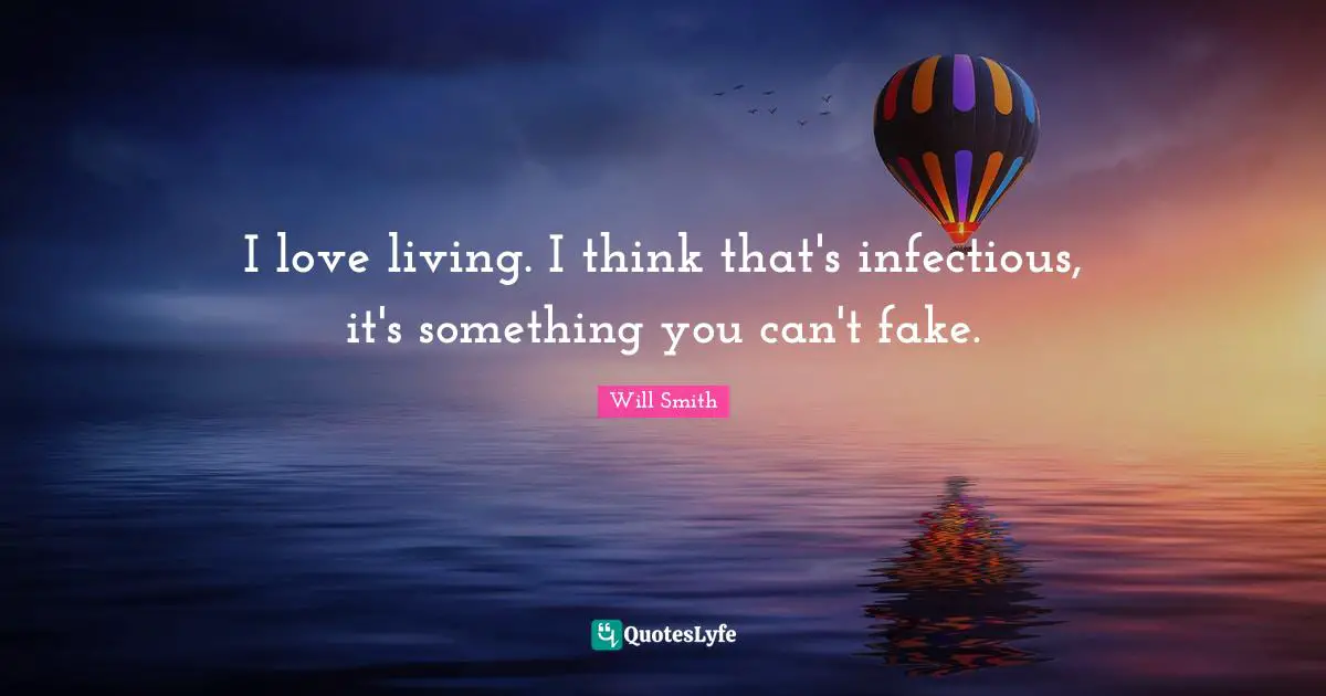 I love living. I think that's infectious, it's something you can't fake.