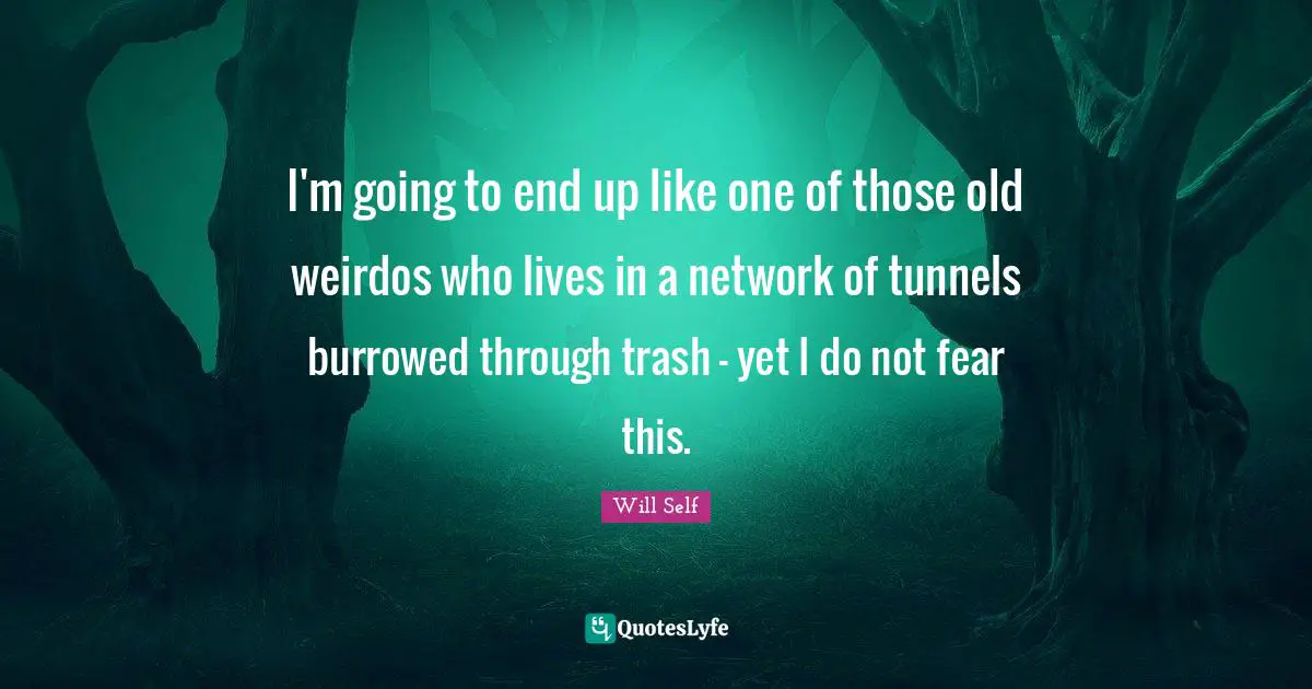 I'm going to end up like one of those old weirdos who lives in a network of tunnels burrowed through trash - yet I do not fear this.