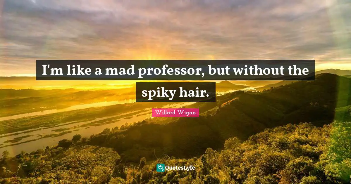 I'm like a mad professor, but without the spiky hair.