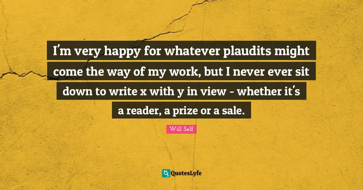 I'm very happy for whatever plaudits might come the way of my work, but I never ever sit down to write x with y in view - whether it's a reader, a prize or a sale.