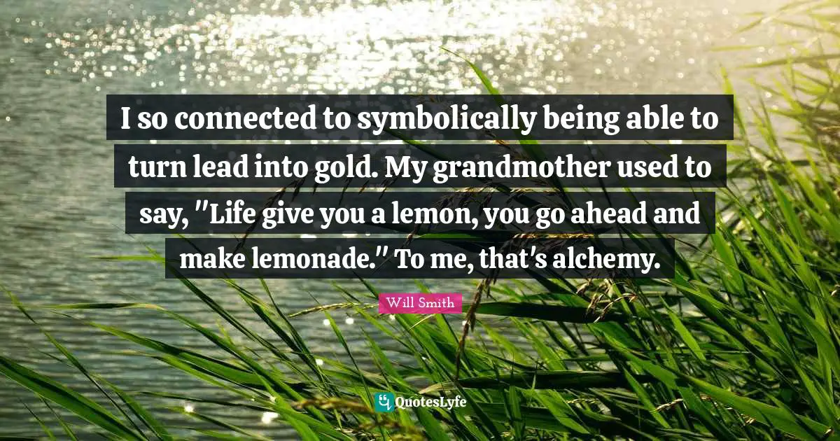 I so connected to symbolically being able to turn lead into gold. My grandmother used to say, "Life give you a lemon, you go ahead and make lemonade." To me, that's alchemy.