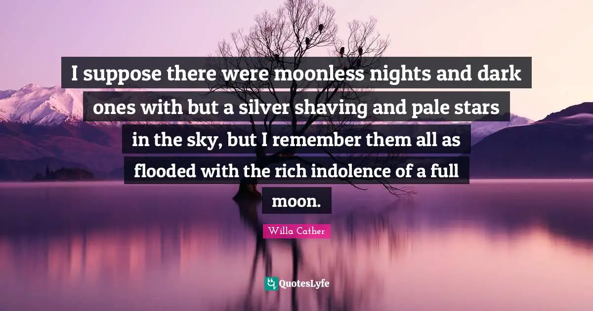 Willa Cather Quotes: "I suppose there were moonless nights and dark ones with but a silver shaving and pale stars in the sky, but I remember them all as flooded with the rich indolence of a full moon."