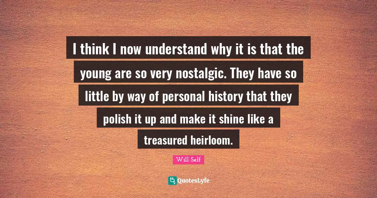 I think I now understand why it is that the young are so very nostalgic. They have so little by way of personal history that they polish it up and make it shine like a treasured heirloom.