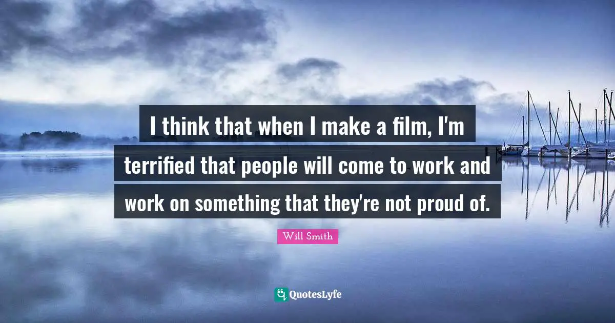 I think that when I make a film, I'm terrified that people will come to work and work on something that they're not proud of.