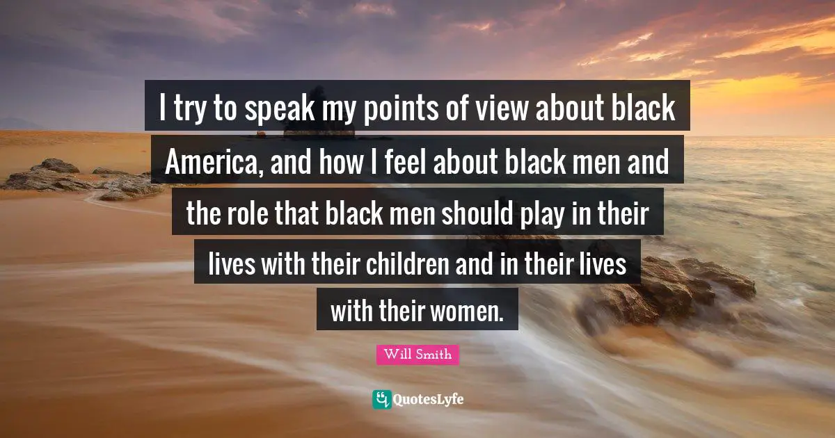I try to speak my points of view about black America, and how I feel about black men and the role that black men should play in their lives with their children and in their lives with their women.