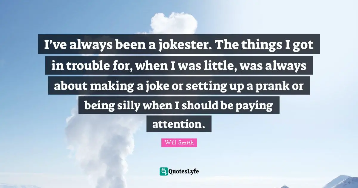 I've always been a jokester. The things I got in trouble for, when I was little, was always about making a joke or setting up a prank or being silly when I should be paying attention.
