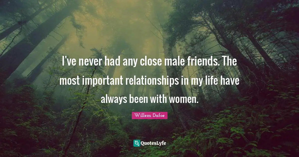 I've never had any close male friends. The most important relationships in my life have always been with women.