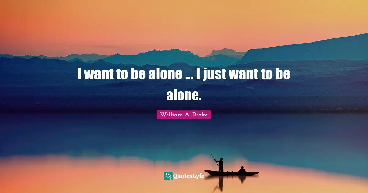 I want to be alone ... I just want to be alone.