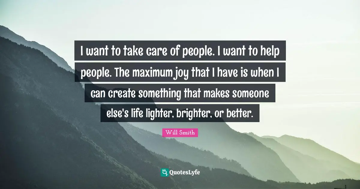 I want to take care of people. I want to help people. The maximum joy that I have is when I can create something that makes someone else's life lighter, brighter, or better.