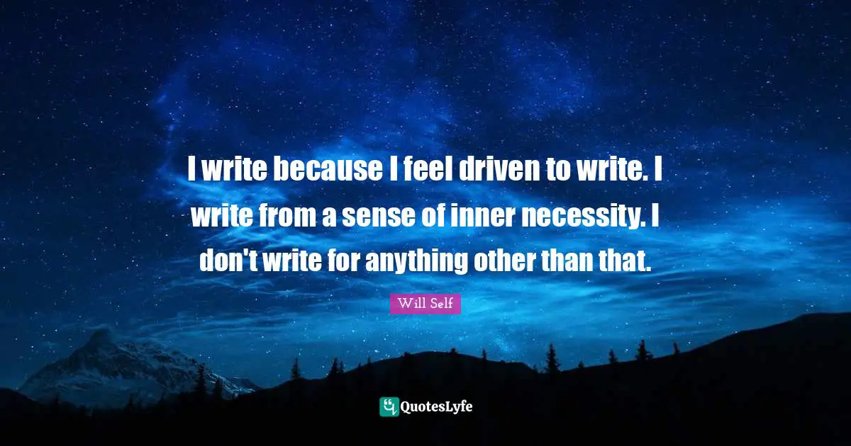 I write because I feel driven to write. I write from a sense of inner necessity. I don't write for anything other than that.