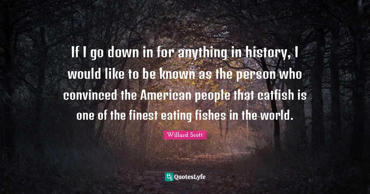 If I go down in for anything in history, I would like to be known as the person who convinced the American people that catfish is one of the finest eating fishes in the world.