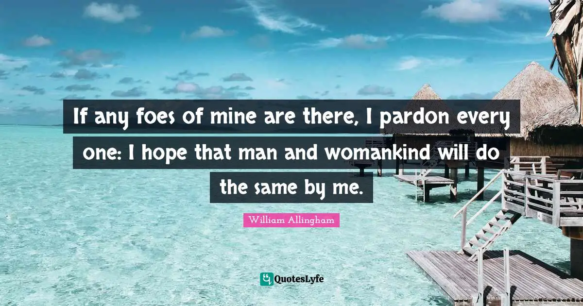 If any foes of mine are there, I pardon every one: I hope that man and womankind will do the same by me.