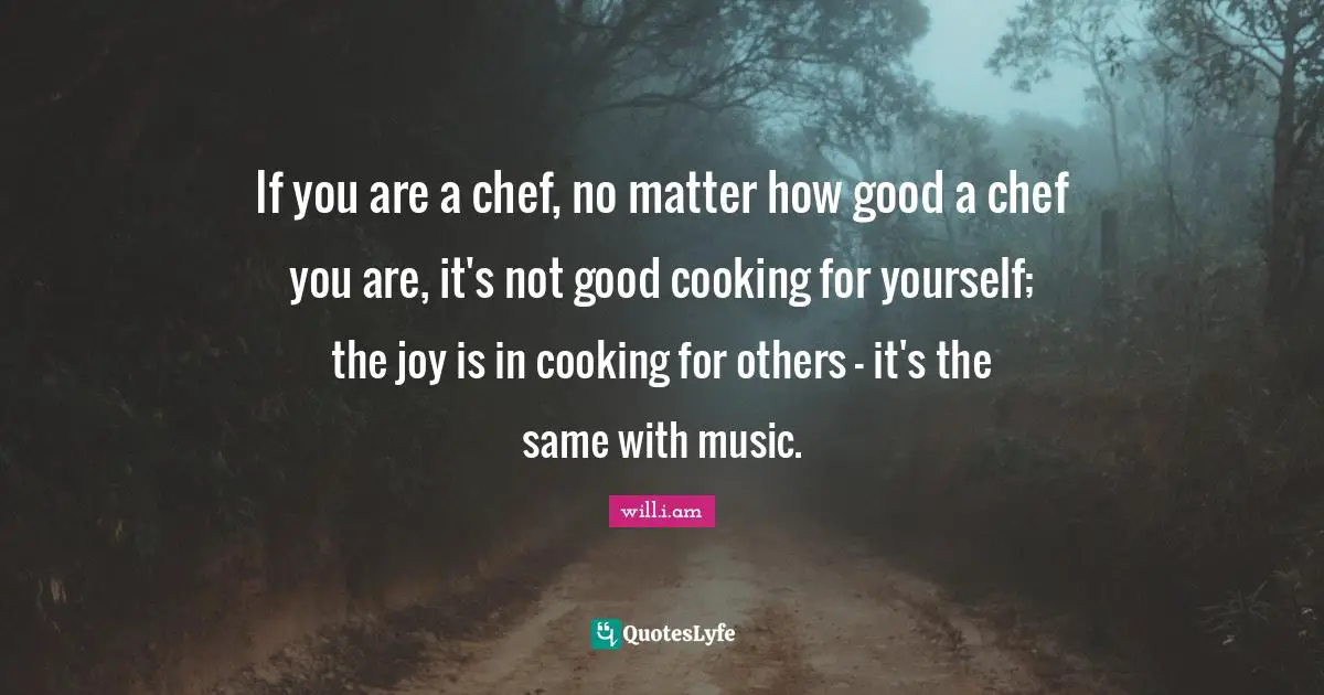 If you are a chef, no matter how good a chef you are, it's not good cooking for yourself; the joy is in cooking for others - it's the same with music.