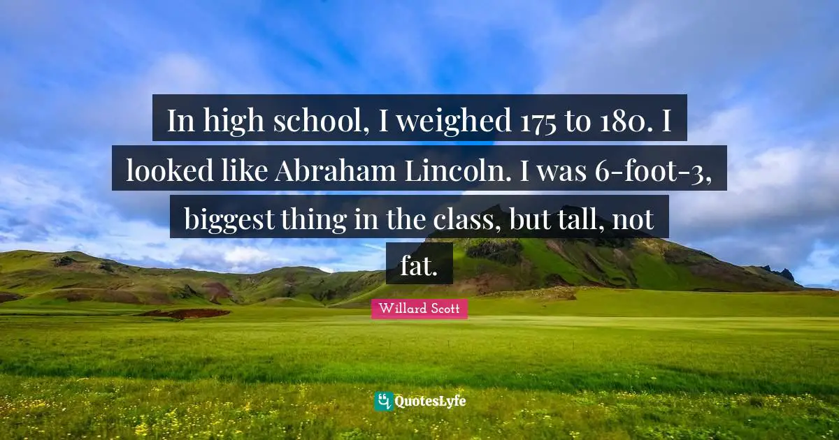 In high school, I weighed 175 to 180. I looked like Abraham Lincoln. I was 6-foot-3, biggest thing in the class, but tall, not fat.