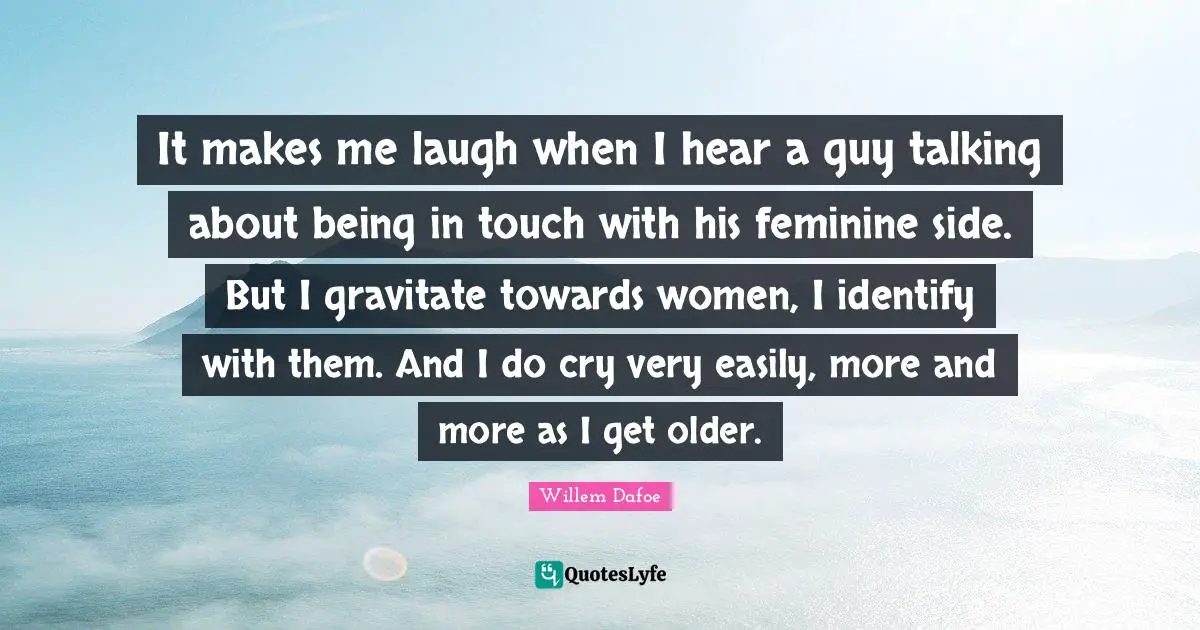It makes me laugh when I hear a guy talking about being in touch with his feminine side. But I gravitate towards women, I identify with them. And I do cry very easily, more and more as I get older.