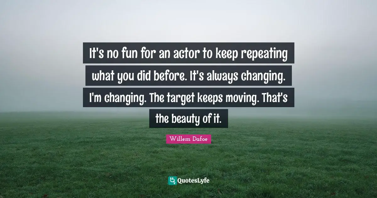 It's no fun for an actor to keep repeating what you did before. It's always changing. I'm changing. The target keeps moving. That's the beauty of it.
