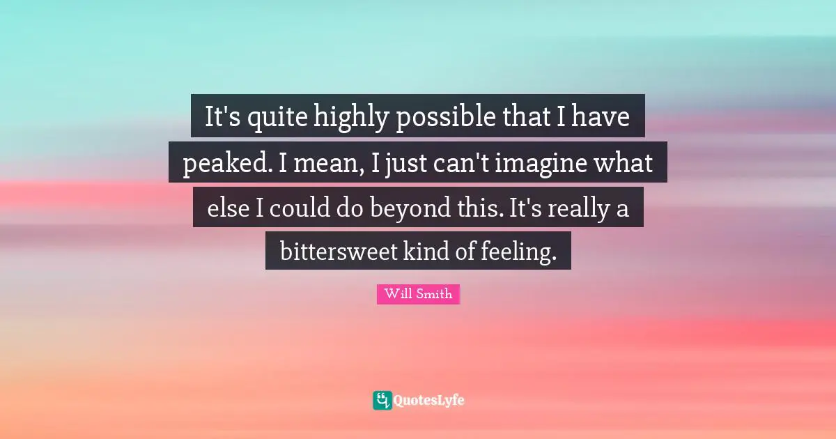 Bittersweet Quotes: "It's quite highly possible that I have peaked. I mean, I just can't imagine what else I could do beyond this. It's really a bittersweet kind of feeling."