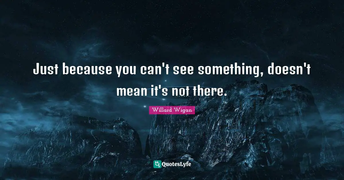 Just because you can't see something, doesn't mean it's not there.