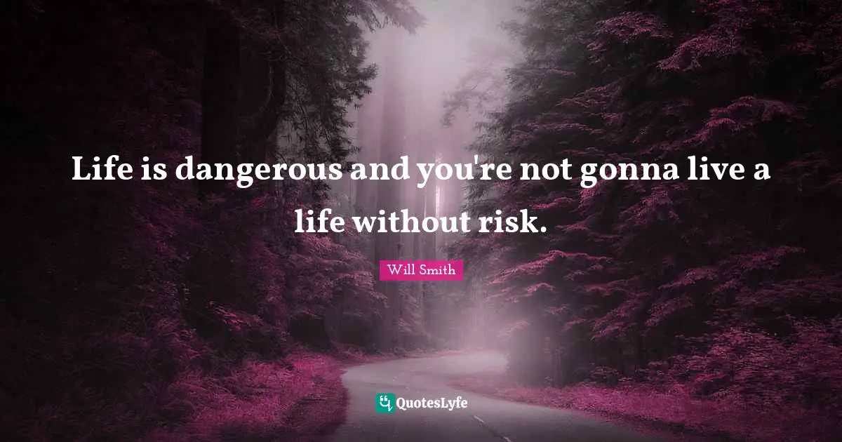 Life is dangerous and you're not gonna live a life without risk.