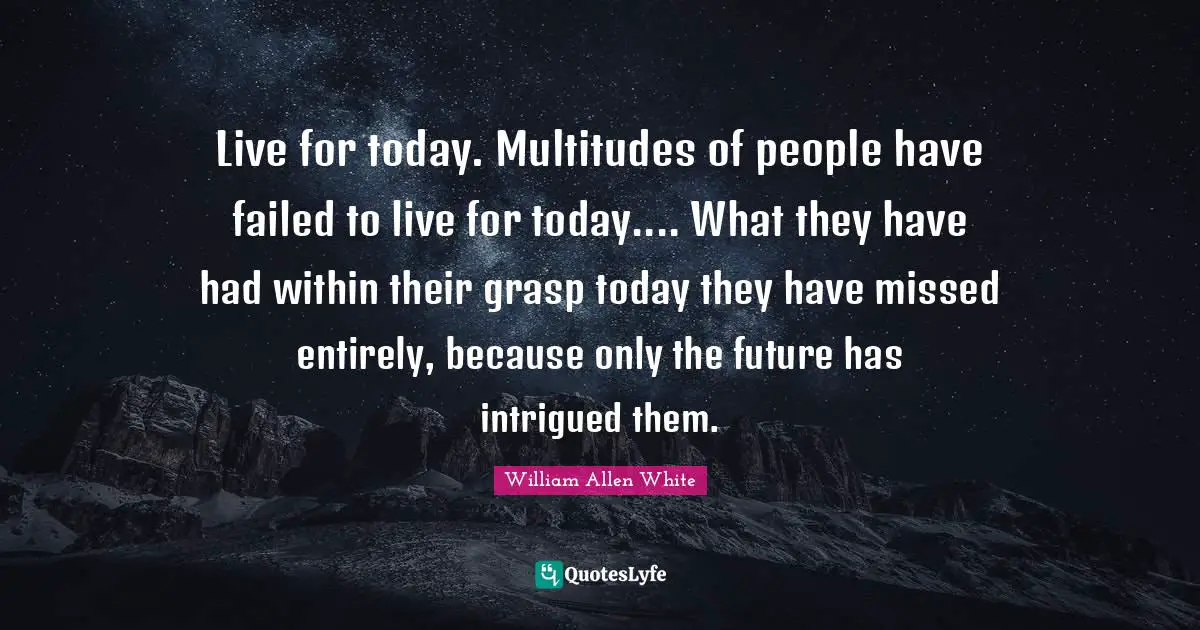 William Allen White Quotes: "Live for today. Multitudes of people have failed to live for today.... What they have had within their grasp today they have missed entirely, because only the future has intrigued them."