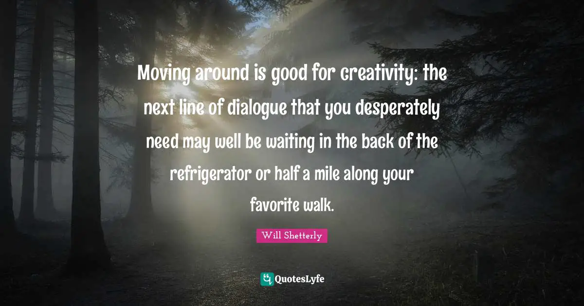 Moving around is good for creativity: the next line of dialogue that you desperately need may well be waiting in the back of the refrigerator or half a mile along your favorite walk.