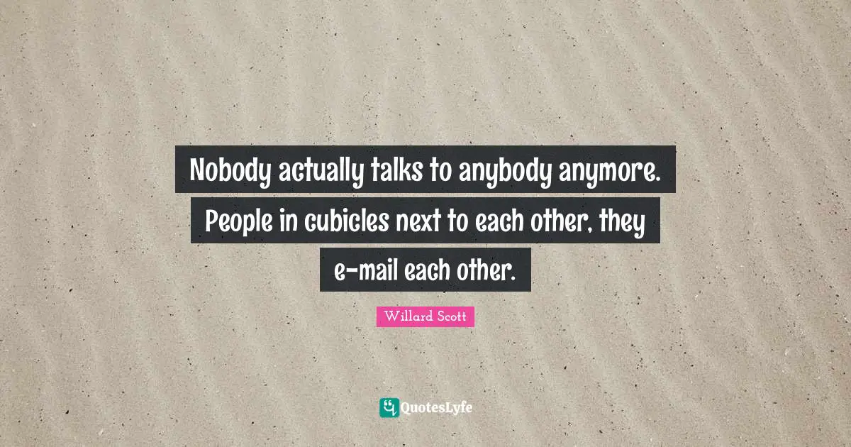 Nobody actually talks to anybody anymore. People in cubicles next to each other, they e-mail each other.