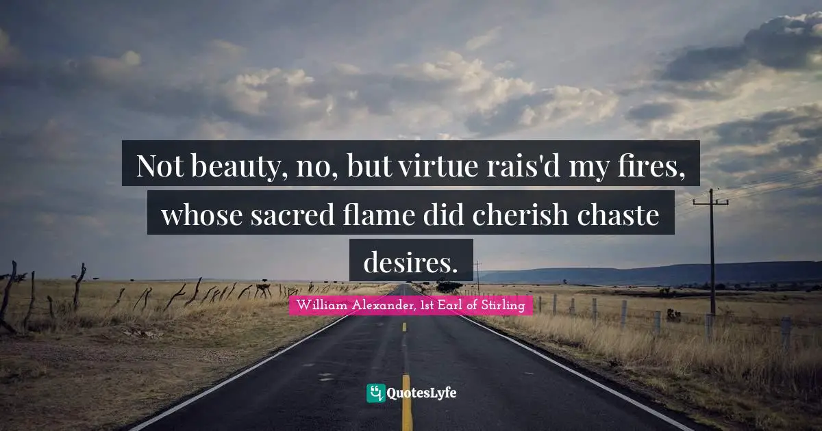 Not beauty, no, but virtue rais'd my fires, whose sacred flame did cherish chaste desires.