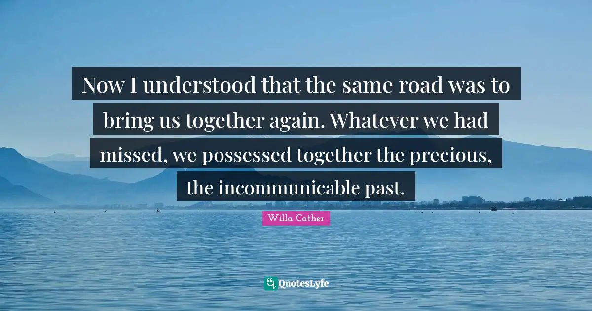 Willa Cather Quotes: "Now I understood that the same road was to bring us together again. Whatever we had missed, we possessed together the precious, the incommunicable past."