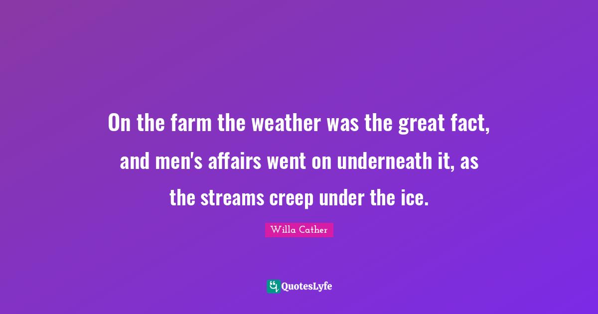 On the farm the weather was the great fact, and men's affairs went on underneath it, as the streams creep under the ice.