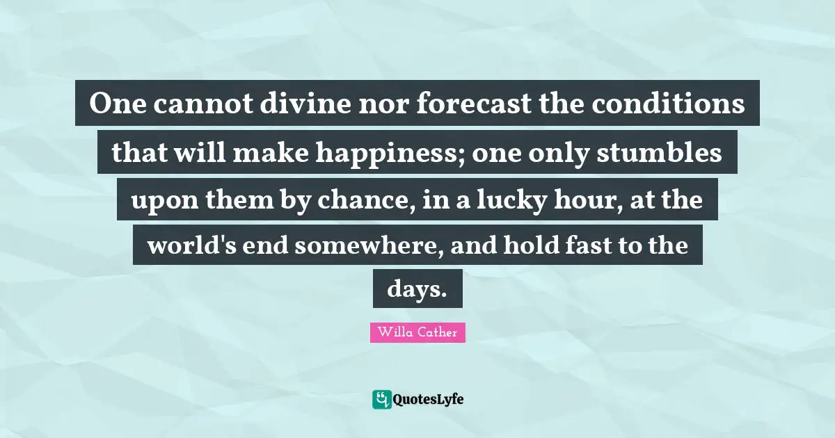 Willa Cather Quotes: "One cannot divine nor forecast the conditions that will make happiness; one only stumbles upon them by chance, in a lucky hour, at the world's end somewhere, and hold fast to the days."