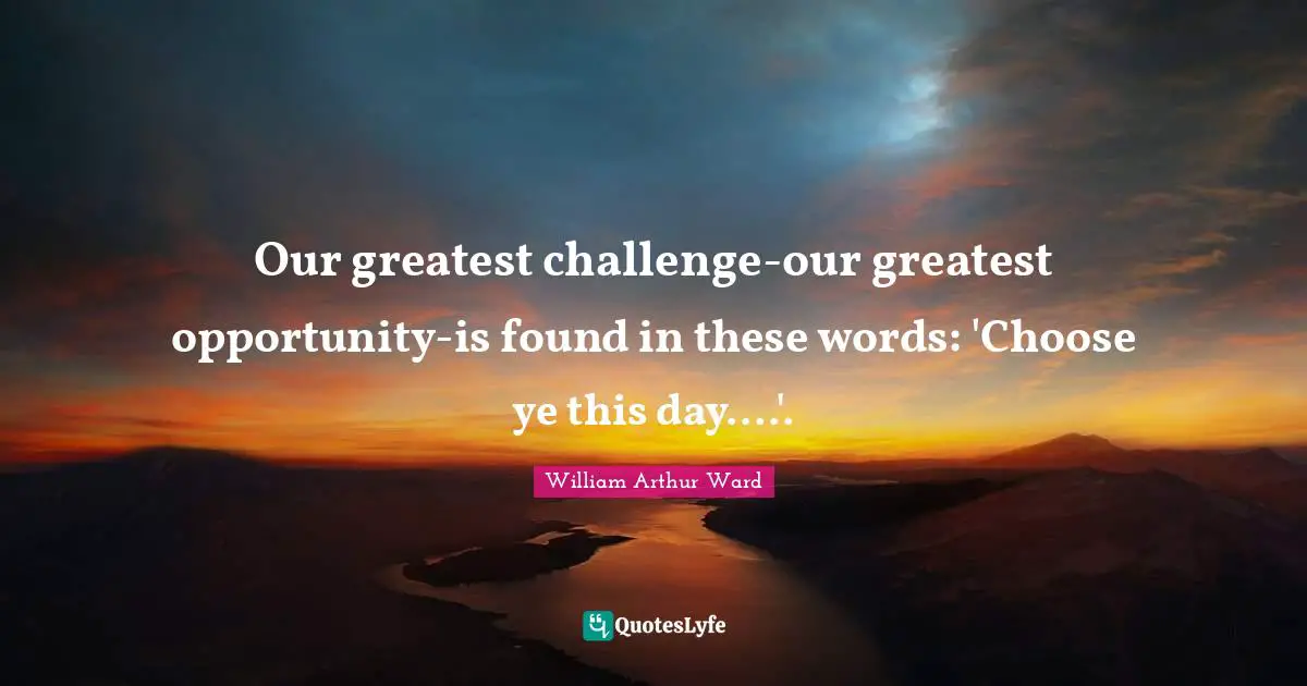 William Arthur Ward Quotes: "Our greatest challenge-our greatest opportunity-is found in these words: 'Choose ye this day....'."