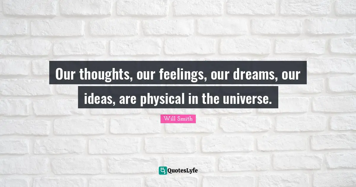 Our thoughts, our feelings, our dreams, our ideas, are physical in the universe.