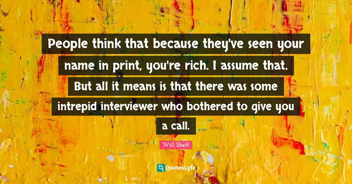 People think that because they've seen your name in print, you're rich. I assume that. But all it means is that there was some intrepid interviewer who bothered to give you a call.