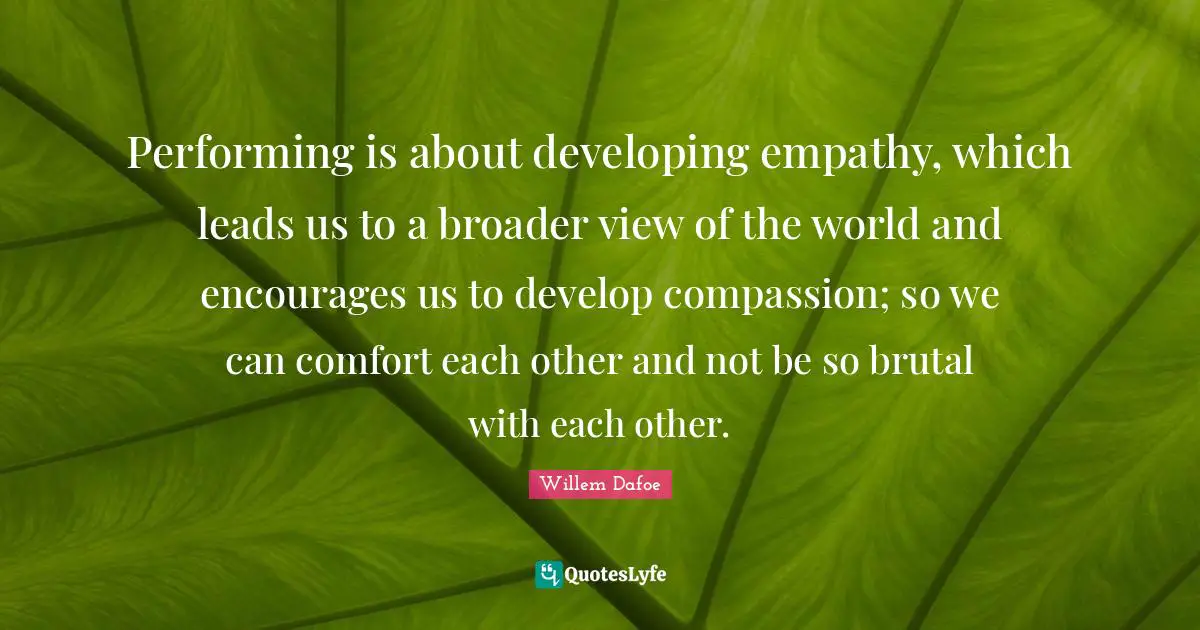 Willem Dafoe Quotes: "Performing is about developing empathy, which leads us to a broader view of the world and encourages us to develop compassion; so we can comfort each other and not be so brutal with each other."