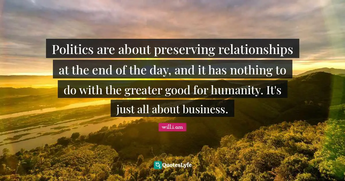 Politics are about preserving relationships at the end of the day, and it has nothing to do with the greater good for humanity. It's just all about business.