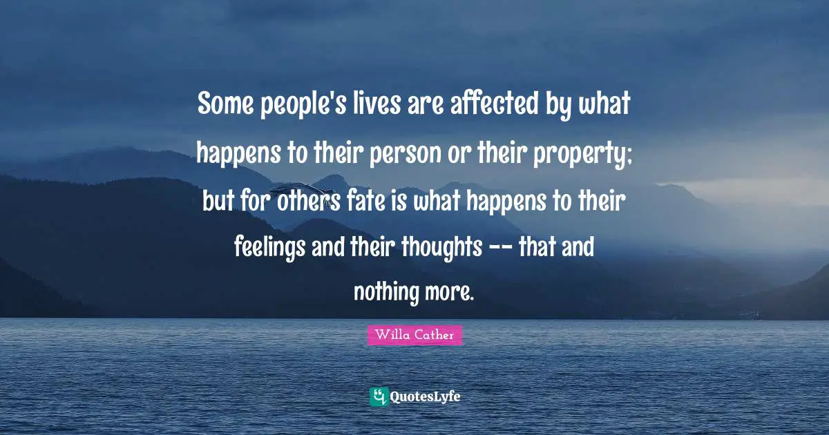Willa Cather Quotes: "Some people's lives are affected by what happens to their person or their property; but for others fate is what happens to their feelings and their thoughts -- that and nothing more."