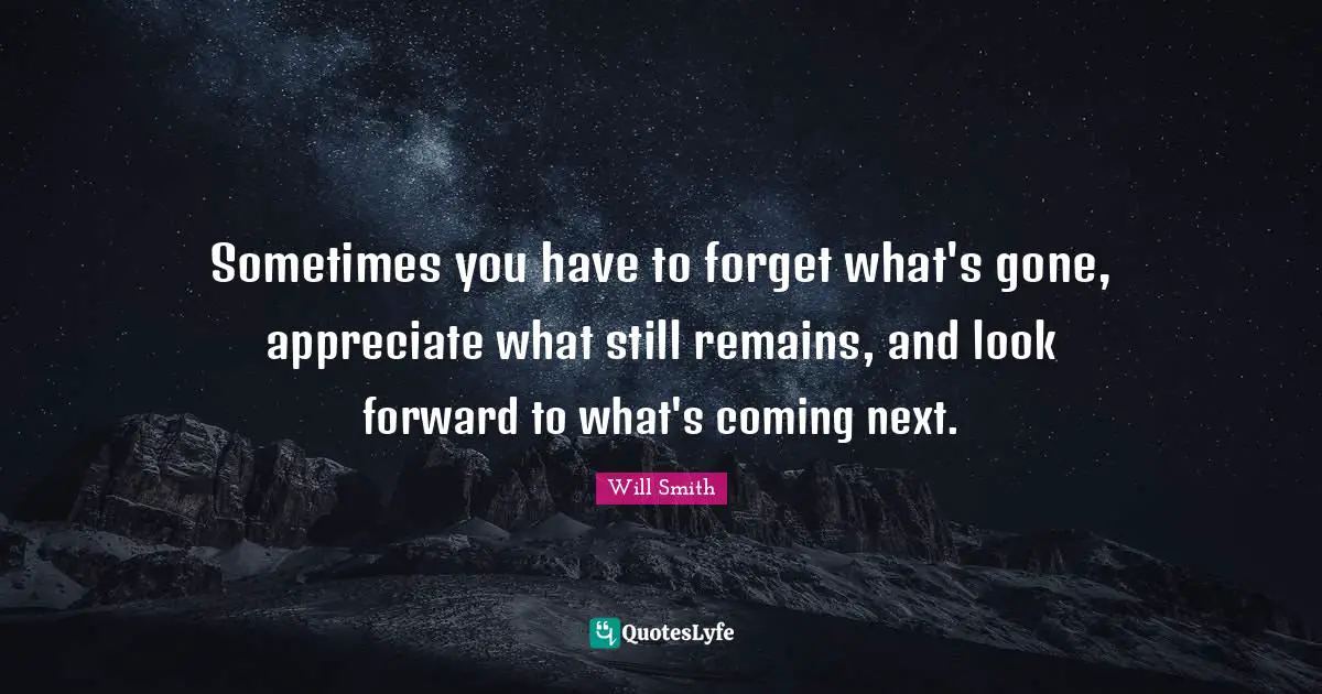 Sometimes you have to forget what's gone, appreciate what still remains, and look forward to what's coming next.