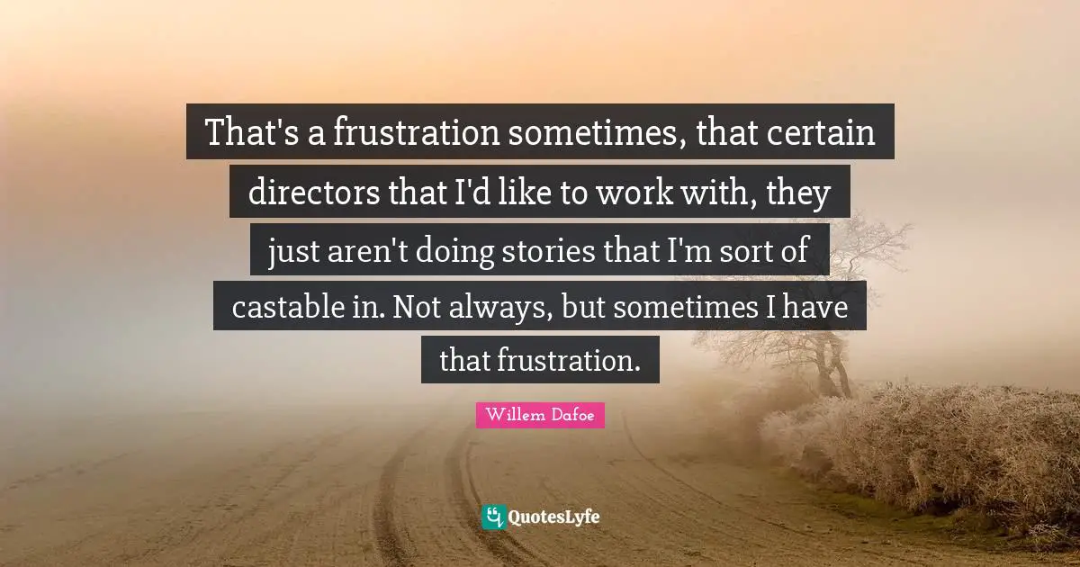 That's a frustration sometimes, that certain directors that I'd like to work with, they just aren't doing stories that I'm sort of castable in. Not always, but sometimes I have that frustration.