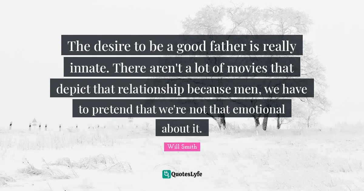 The desire to be a good father is really innate. There aren't a lot of movies that depict that relationship because men, we have to pretend that we're not that emotional about it.