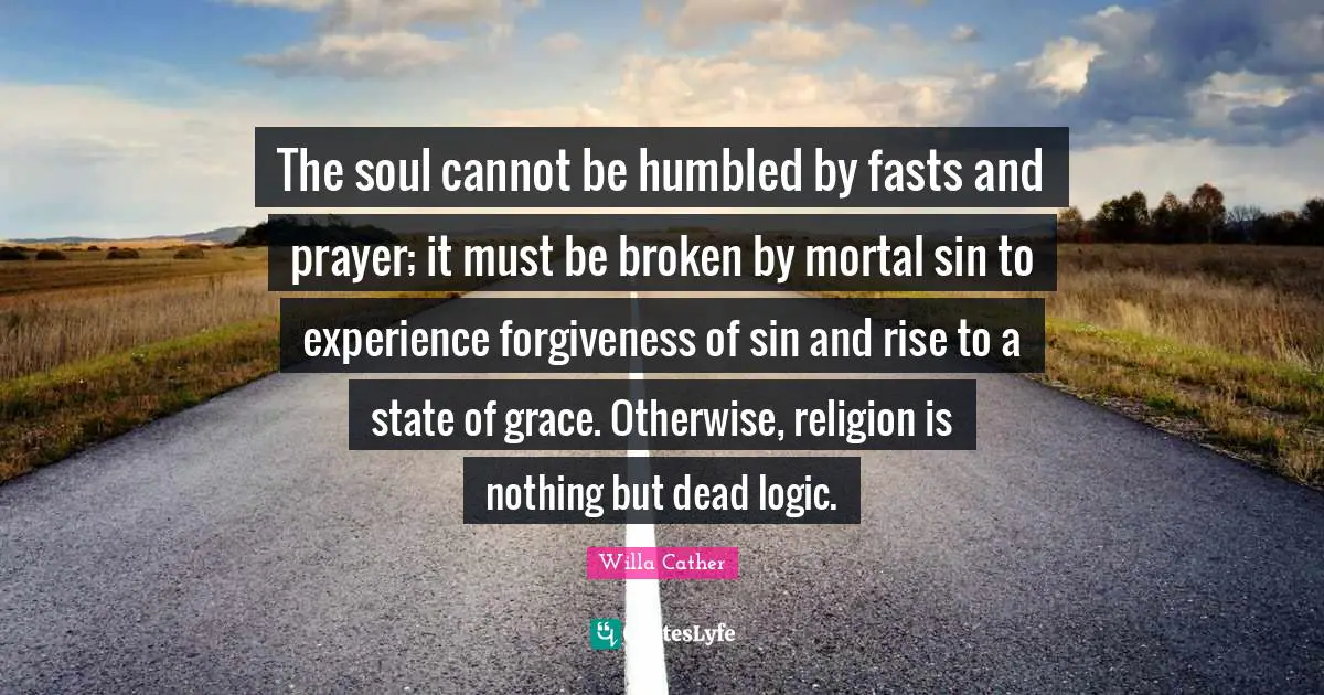 Willa Cather Quotes: "The soul cannot be humbled by fasts and prayer; it must be broken by mortal sin to experience forgiveness of sin and rise to a state of grace. Otherwise, religion is nothing but dead logic."