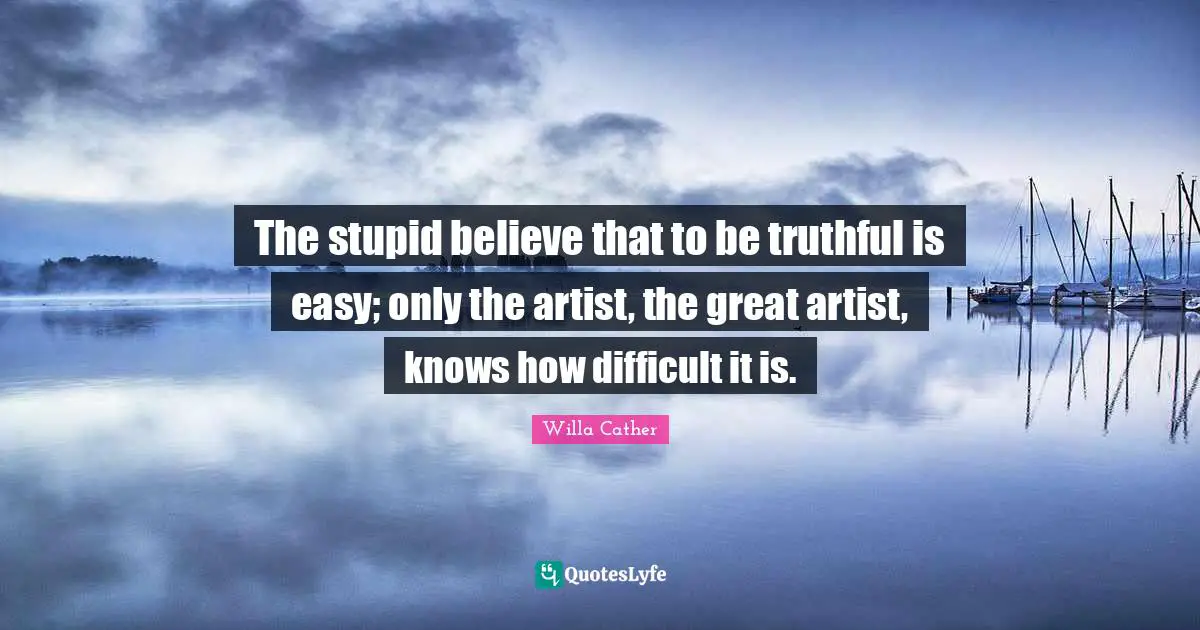 Willa Cather Quotes: "The stupid believe that to be truthful is easy; only the artist, the great artist, knows how difficult it is."