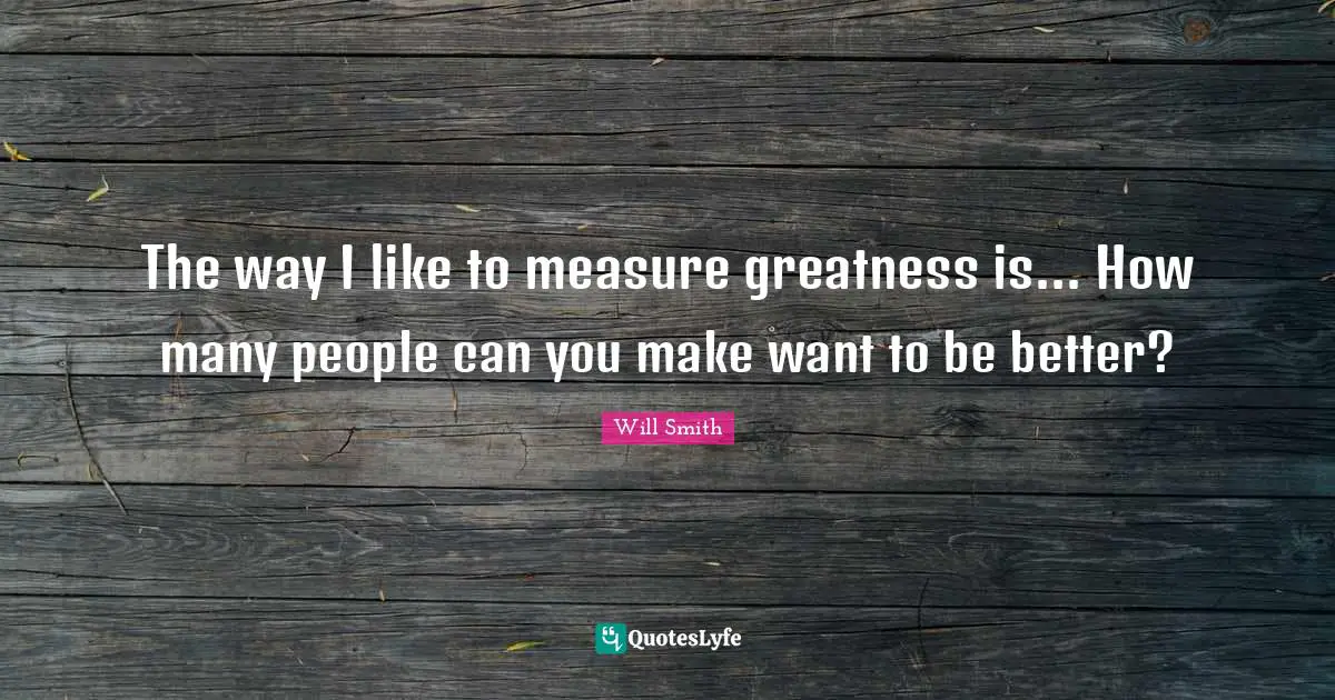 The way I like to measure greatness is... How many people can you make want to be better?