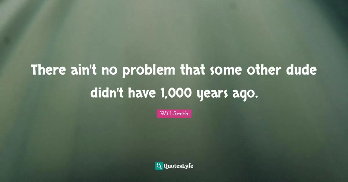 There ain't no problem that some other dude didn't have 1,000 years ago.