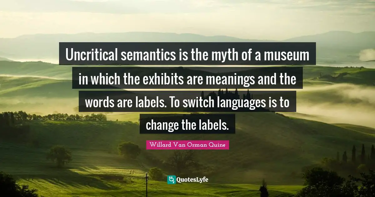 Uncritical semantics is the myth of a museum in which the exhibits are meanings and the words are labels. To switch languages is to change the labels.