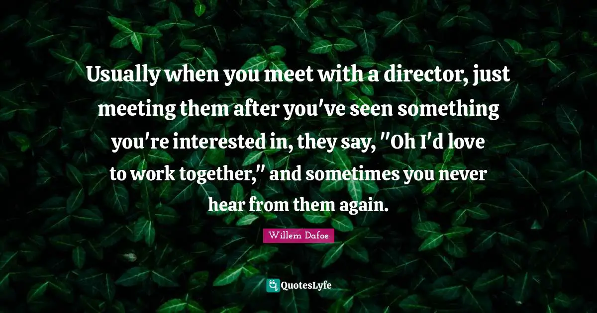 Usually when you meet with a director, just meeting them after you've seen something you're interested in, they say, "Oh I'd love to work together," and sometimes you never hear from them again.