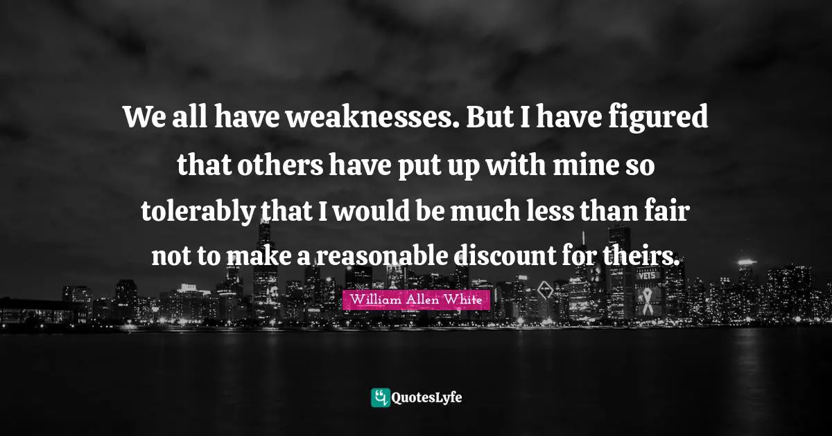William Allen White Quotes: "We all have weaknesses. But I have figured that others have put up with mine so tolerably that I would be much less than fair not to make a reasonable discount for theirs."