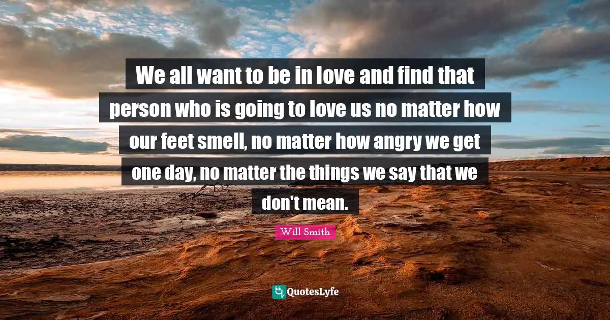 We all want to be in love and find that person who is going to love us no matter how our feet smell, no matter how angry we get one day, no matter the things we say that we don't mean.